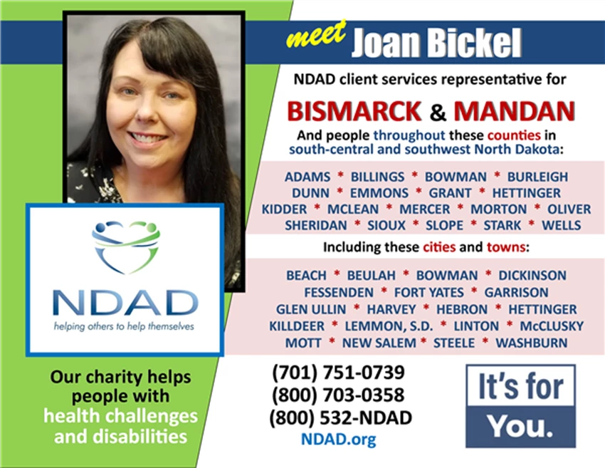 An image of Joan Bickel, NDAD's new client services representative, and an image of the NDAD logo, with the words: "Meet Joan Bickel, NDAD client services representative for BISMARCK & MANDAN... And people throughout these counties in south-central and southwest North Dakota: ADAMS, BILLINGS, BOWMAN, BURLEIGH, DUNN, EMMONS, GRANT, HETTINGER, KIDDER, MCLEAN, MERCER, MORTON, OLIVER, SHERIDAN, SIOUX, SLOPE, STARK, WELLS. (And) Including these cities and towns:  BEACH, BEULAH, BOWMAN, DICKINSON, FESSENDEN, FORT YATES, GARRISON, GLEN ULLIN, HARVEY, HEBRON, HETTINGER, KILLDEER, LEMMON (S.D.), LINTON, McCLUSKY, MOTT, NEW SALEM, STEELE, WASHBURN. Our charity helps people with health challenges and disabilities. (701) 751-0739; (800) 703-0358; (800) 532-NDAD; AND NDAD.org. It's for You.'"